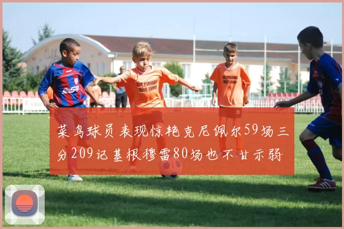菜鸟球员表现惊艳克尼佩尔59场三分209记基根穆雷80场也不甘示弱