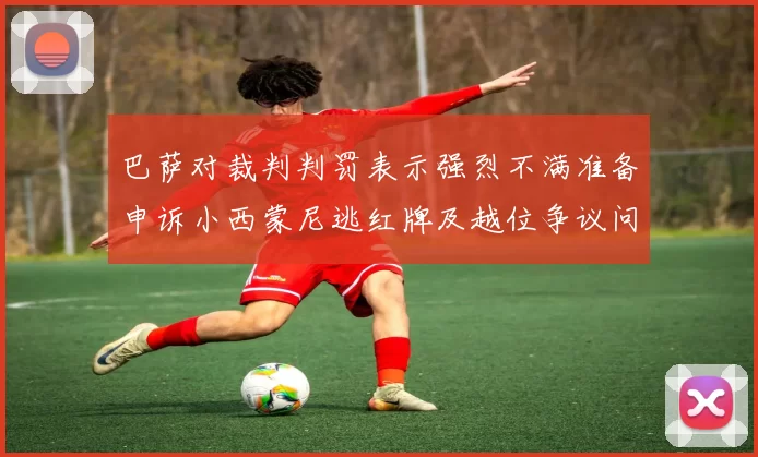 巴萨对裁判判罚表示强烈不满准备申诉小西蒙尼逃红牌及越位争议问题