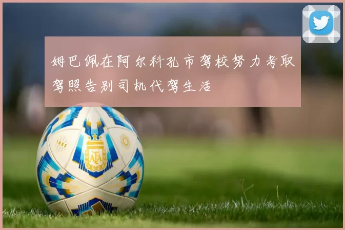 姆巴佩在阿尔科孔市驾校努力考取驾照告别司机代驾生活