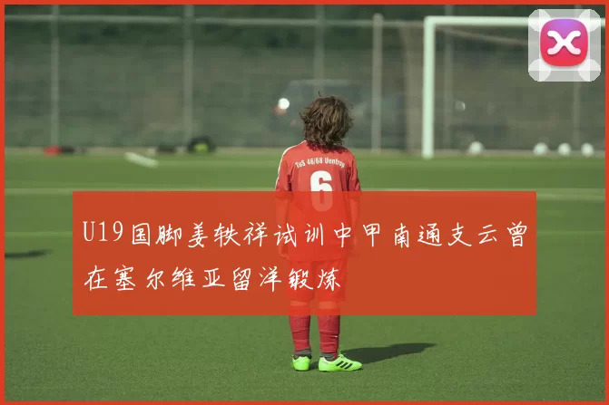 U19国脚姜轶祥试训中甲南通支云曾在塞尔维亚留洋锻炼