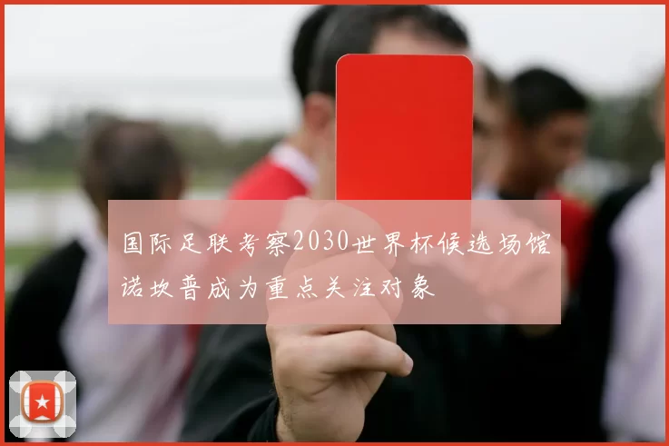 国际足联考察2030世界杯候选场馆诺坎普成为重点关注对象