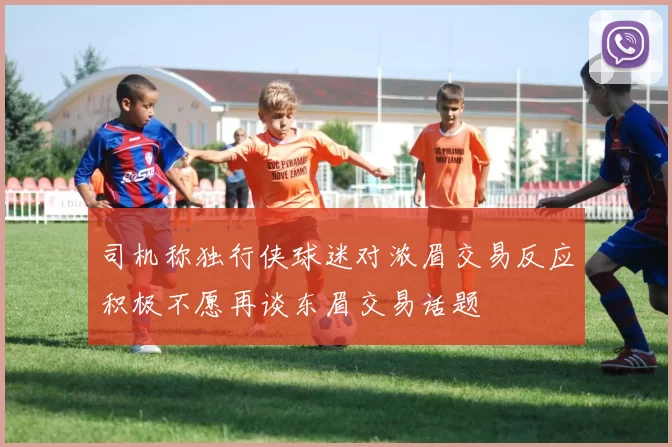 司机称独行侠球迷对浓眉交易反应积极不愿再谈东眉交易话题
