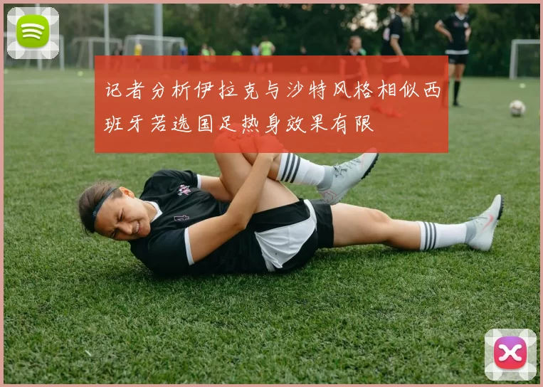 记者分析伊拉克与沙特风格相似西班牙若选国足热身效果有限