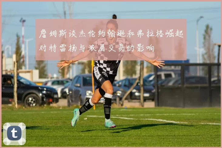 詹姆斯谈杰伦约翰逊和弗拉格崛起对特雷杨与浓眉交易的影响