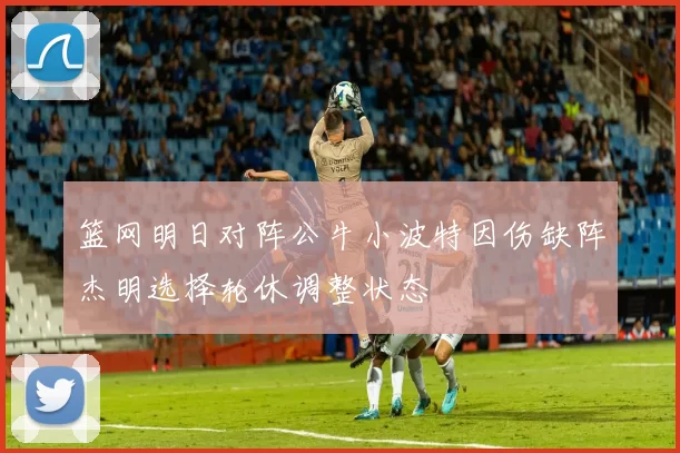 篮网明日对阵公牛小波特因伤缺阵杰明选择轮休调整状态
