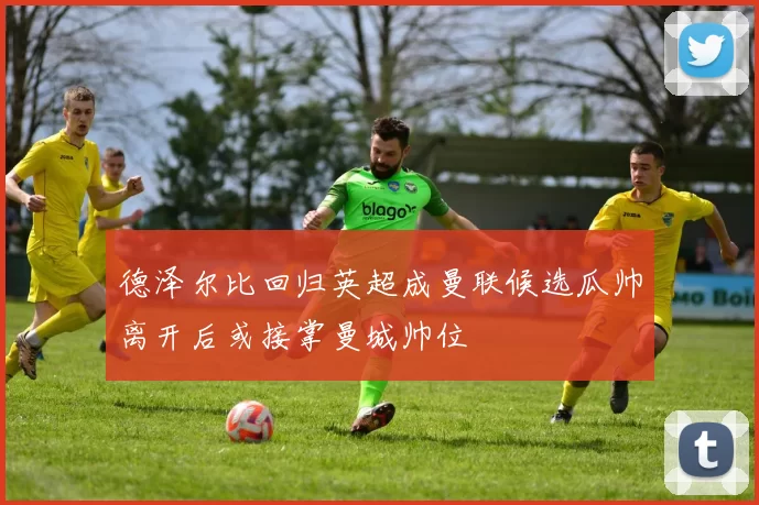 德泽尔比回归英超成曼联候选瓜帅离开后或接掌曼城帅位