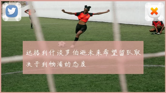 达格利什谈罗伯逊未来希望留队取决于利物浦的态度