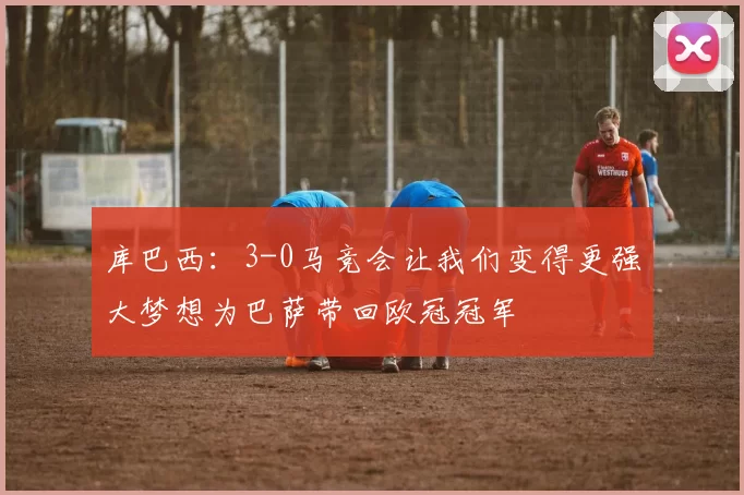 库巴西：3-0马竞会让我们变得更强大梦想为巴萨带回欧冠冠军