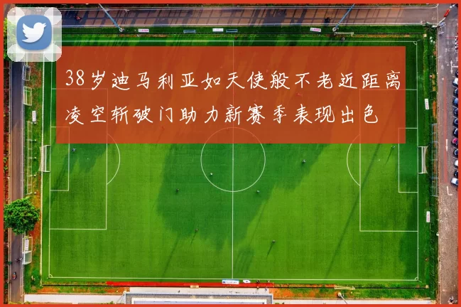 38岁迪马利亚如天使般不老近距离凌空斩破门助力新赛季表现出色