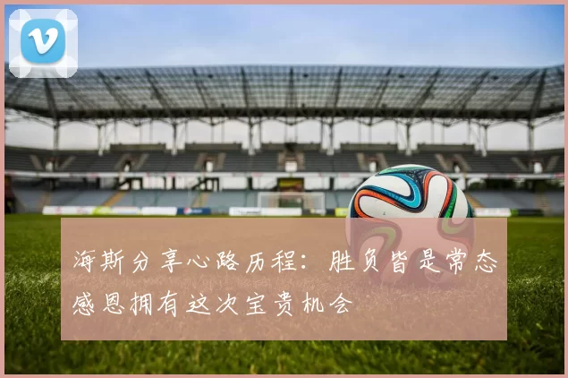 海斯分享心路历程：胜负皆是常态感恩拥有这次宝贵机会
