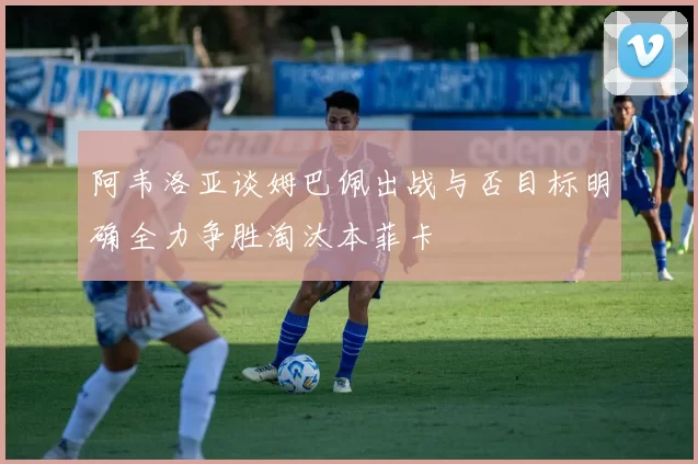 阿韦洛亚谈姆巴佩出战与否目标明确全力争胜淘汰本菲卡