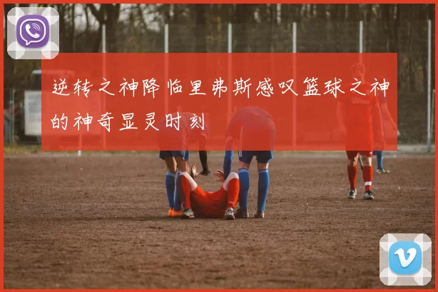 逆转之神降临里弗斯感叹篮球之神的神奇显灵时刻