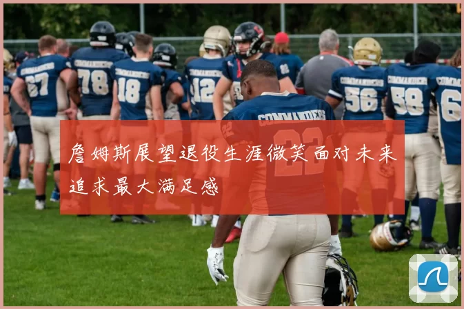 詹姆斯展望退役生涯微笑面对未来追求最大满足感