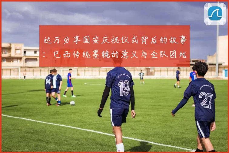 达万分享国安庆祝仪式背后的故事：巴西传统墨镜的意义与全队团结的象征