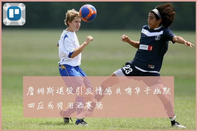 詹姆斯退役引发情感共鸣华子幽默回应或将泪洒赛场