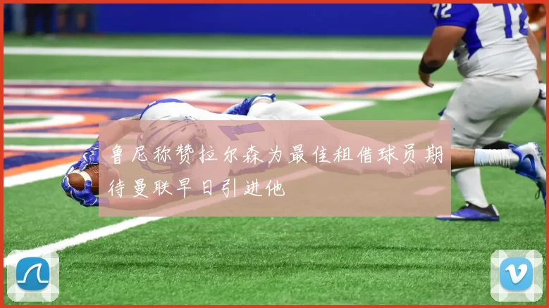 鲁尼称赞拉尔森为最佳租借球员期待曼联早日引进他