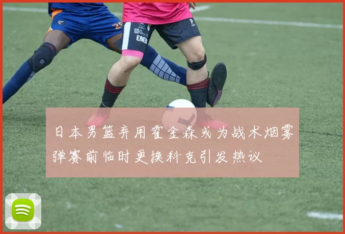 日本男篮弃用霍金森或为战术烟雾弹赛前临时更换科克引发热议
