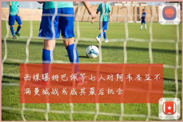 西媒曝姆巴佩等七人对阿韦洛亚不满曼城战或成其最后机会