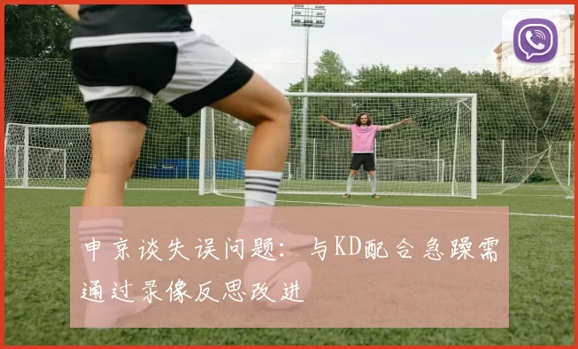 申京谈失误问题：与KD配合急躁需通过录像反思改进