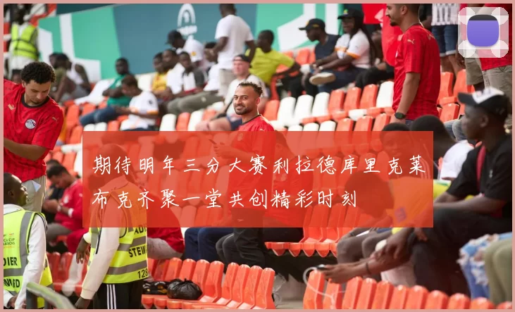 期待明年三分大赛利拉德库里克莱布克齐聚一堂共创精彩时刻