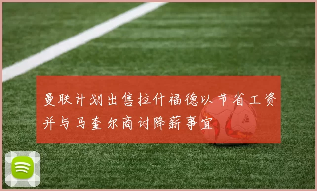 曼联计划出售拉什福德以节省工资并与马奎尔商讨降薪事宜