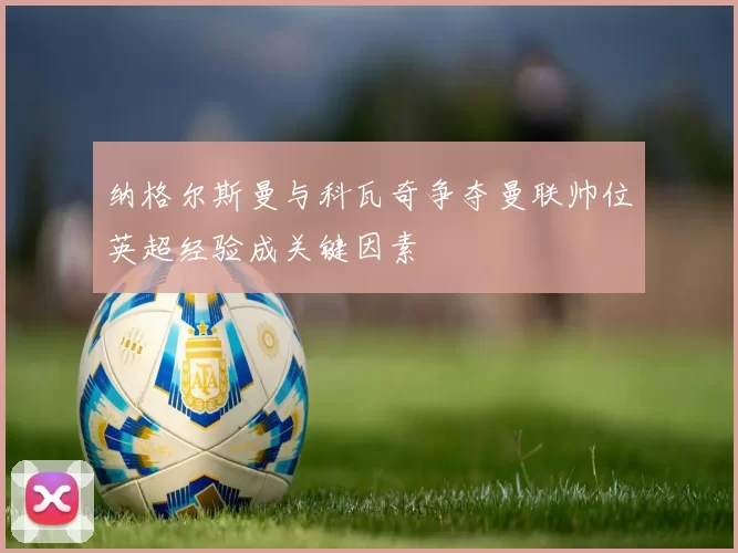 纳格尔斯曼与科瓦奇争夺曼联帅位英超经验成关键因素
