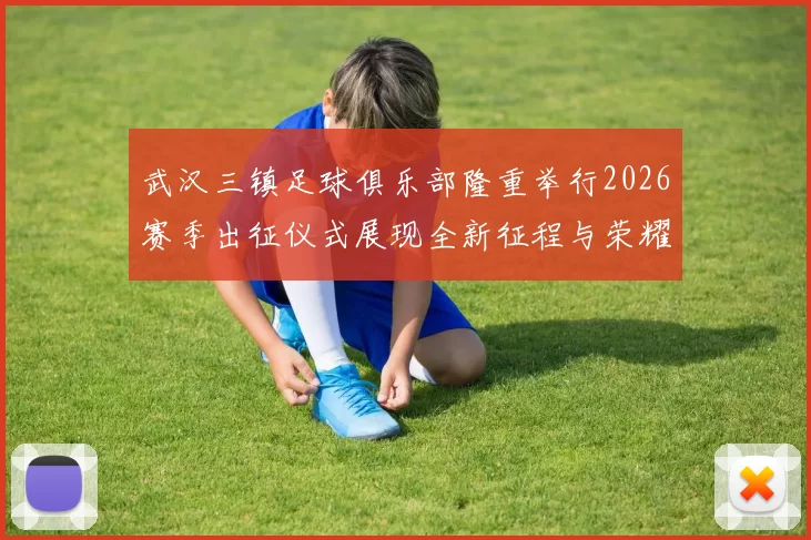 武汉三镇足球俱乐部隆重举行2026赛季出征仪式展现全新征程与荣耀追求