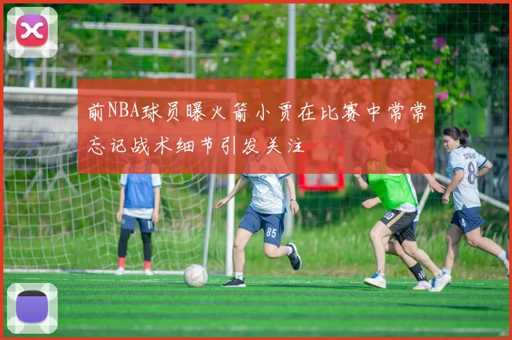 前NBA球员曝火箭小贾在比赛中常常忘记战术细节引发关注