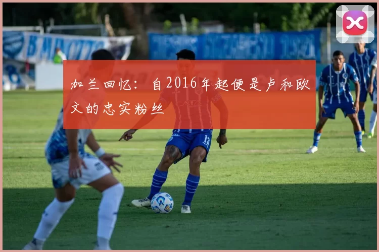 加兰回忆：自2016年起便是卢和欧文的忠实粉丝