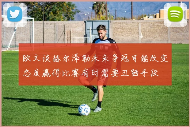 欧文谈赫尔泽勒未来争冠可能改变态度赢得比赛有时需要丑陋手段