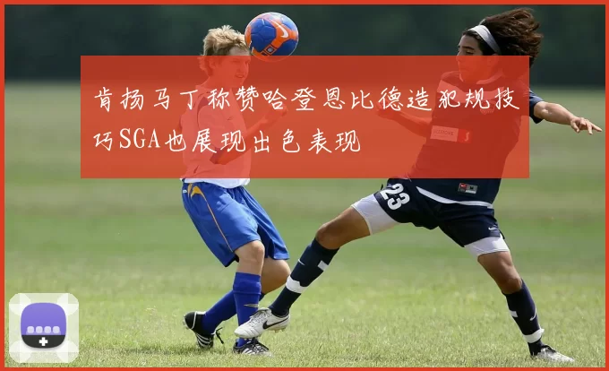 肯扬马丁称赞哈登恩比德造犯规技巧SGA也展现出色表现