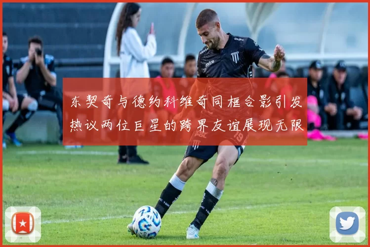 东契奇与德约科维奇同框合影引发热议两位巨星的跨界友谊展现无限魅力