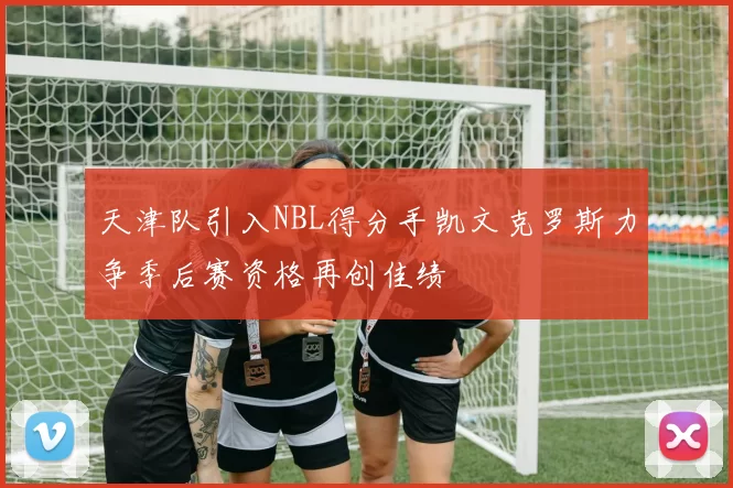 天津队引入NBL得分手凯文克罗斯力争季后赛资格再创佳绩